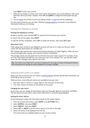 Page 3333 
 
 
 
Press RIGHT to start your activity. 
1. When you are doing an activity, your watch shows information, such as the distance, time, pace 
and heart rate if you have a monitor. Press UP and DOWN to change the information that you 
see. 
2. You can pause the activity if youre just taking a break, or stop the activity completely. 
For each type of activity, you can select different training programs, and select to see different 
information while you are training.  
Pausing and stopping an activity...