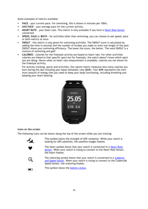 Page 3434 
 
 
 
Some examples of metrics available: 
 PACE - your current pace. For swimming, this is shown in minutes per 100m. 
 AVG PACE - your average pace for the current activity. 
 HEART RATE - your heart rate. This metric is only available if you have a Heart Rate Sensor 
connected. 
 SPEED, PACE or BOTH - for activities other than swimming, you can choose to see speed, pace 
or both metrics at once. 
 SWOLF - this metric is only given for swimming activities. The SWOLF score is calculated by...