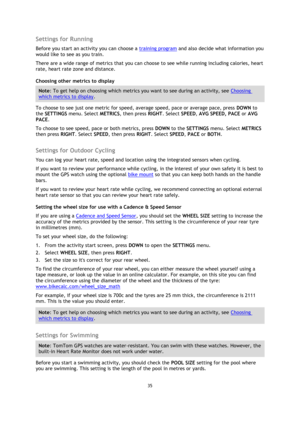 Page 3535 
 
 
 
Settings for Running 
Before you start an activity you can choose a training program and also decide what information you 
would like to see as you train. 
There are a wide range of metrics that you can choose to see while running including calories, heart 
rate, heart rate zone and distance. 
Choosing other metrics to display 
Note: To get help on choosing which metrics you want to see during an activity, see Choosing 
which metrics to display. 
To choose to see just one metric for speed,...