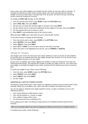 Page 3636 
 
 
 
As you swim, your watch registers your strokes and the number of turns you make in the pool. To 
calculate the distance you have swum and your speed, your watch uses the pool size and the 
number of turns you have made. If the pool size is not accurate, the metrics for your swimming 
activity cannot be worked out correctly. 
To change the POOL SIZE settings, do the following: 
1. From the activity start screen, press DOWN to open the SETTINGS menu. 
2. Select POOL SIZE, then press RIGHT. 
3....