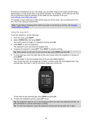 Page 3838 
 
 
 
To find the circumference of your rear wheel, you can either measure the wheel yourself using a 
tape measure, or look up the value in an online calculator. For example, on this site you can find 
the circumference using the diameter of the wheel and the thickness of the tyre: 
www.bikecalc.com/wheel_size_math 
For example, if your wheel size is 700c and the tyres are 25 mm thick, the circumference is 2111 
mm. This is the value you should enter. 
Note: To get help on choosing which metrics you...