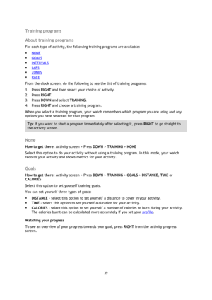 Page 3939 
 
 
 
Training programs 
About training programs 
For each type of activity, the following training programs are available: 
 NONE 
 GOALS 
 INTERVALS 
 LAPS 
 ZONES 
 RACE 
From the clock screen, do the following to see the list of training programs: 
1. Press RIGHT and then select your choice of activity.  
2. Press RIGHT. 
3. Press DOWN and select TRAINING. 
4. Press RIGHT and choose a training program. 
When you select a training program, your watch remembers which program you are using and...