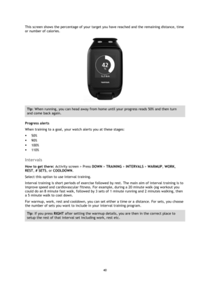 Page 4040 
 
 
 
This screen shows the percentage of your target you have reached and the remaining distance, time 
or number of calories. 
 
Tip: When running, you can head away from home until your progress reads 50% and then turn 
and come back again. 
Progress alerts 
When training to a goal, your watch alerts you at these stages: 
 50% 
 90% 
 100% 
 110%  
Intervals 
How to get there: Activity screen > Press DOWN > TRAINING > INTERVALS > WARMUP, WORK, 
REST, # SETS, or COOLDOWN. 
Select this option to...