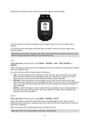 Page 4141 
 
 
 
During interval training, you see an alert for the next stage of interval training: 
 
You see the name of what you are doing, and how long this part of the set is in either time or 
distance. 
You are also warned with beeps and buzzes when you need to switch to the next stage in your 
interval training. 
Tip: When you use interval training on the watch, interval sections are marked as laps so you can 
better track pace and other metrics for each interval section.  
 
Laps 
How to get there:...
