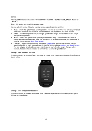 Page 4242 
 
 
 
  
Zones 
How to get there: Activity screen > Press DOWN > TRAINING > ZONES > PACE, SPEED, HEART or 
CADENCE. 
Select this option to train within a target zone. 
You can select from the following training zones, depending on the activity: 
 PACE - select this option to set your target time per mile or kilometre. You can set your target 
time and a minimum and maximum above and below the target that you allow yourself. 
 SPEED - select this option to set your target speed and a margin above...