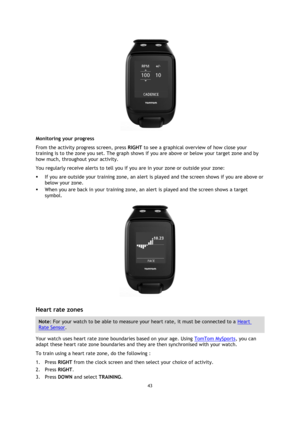 Page 4343 
 
 
 
  
Monitoring your progress 
From the activity progress screen, press RIGHT to see a graphical overview of how close your 
training is to the zone you set. The graph shows if you are above or below your target zone and by 
how much, throughout your activity.  
You regularly receive alerts to tell you if you are in your zone or outside your zone: 
 If you are outside your training zone, an alert is played and the screen shows if you are above or 
below your zone. 
 When you are back in your...