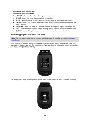 Page 4444 
 
 
 
4. Press RIGHT and choose ZONES. 
5. Press RIGHT and choose HEART. 
6. Press RIGHT and choose from the following heart rate zones: 
 SPRINT - select this zone when using interval training.  
 SPEED - select this zone for high tempo training to improve your speed and fitness. 
 ENDURE - select this zone for moderate to high tempo training to improve your lung and 
heart capacity.  
 FAT BURN - select this zone for    moderate tempo training that is great for weight loss.  
 EASY - select...
