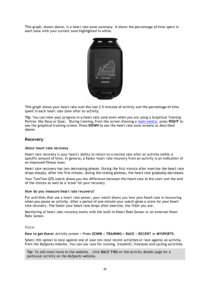Page 4545 
 
 
 
This graph, shown above, is a heart rate zone summary. It shows the percentage of time spent in 
each zone with your current zone highlighted in white. 
 
This graph shows your heart rate over the last 2.5 minutes of activity and the percentage of time 
spent in each heart rate zone after an activity. 
Tip: You can view your progress in a heart rate zone even when you are using a Graphical Training 
Partner like Race or Goal.    During training, from the screen showing a main metric, press...