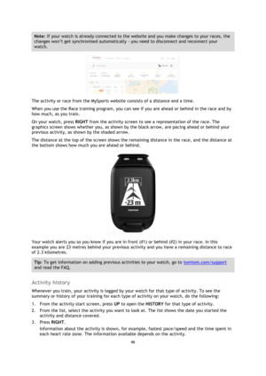 Page 4646 
 
 
 
Note: If your watch is already connected to the website and you make changes to your races, the 
changes won’t get synchronised automatically - you need to disconnect and reconnect your 
watch. 
 
The activity or race from the MySports website consists of a distance and a time. 
When you use the Race training program, you can see if you are ahead or behind in the race and by 
how much, as you train. 
On your watch, press RIGHT from the activity screen to see a representation of the race. The...