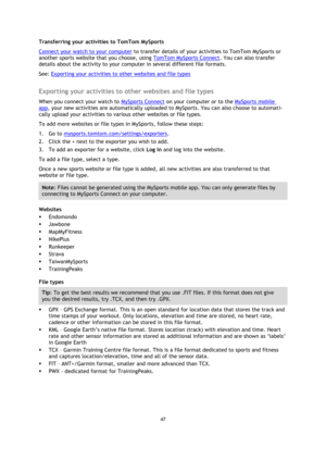 Page 4747 
 
 
 
Transferring your activities to TomTom MySports 
Connect your watch to your computer to transfer details of your activities to TomTom MySports or 
another sports website that you choose, using TomTom MySports Connect. You can also transfer 
details about the activity to your computer in several different file formats. 
See: Exporting your activities to other websites and file types  
Exporting your activities to other websites and file types 
When you connect your watch to MySports Connect on...