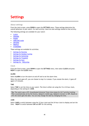 Page 4848 
 
 
 
About settings 
From the clock screen, press DOWN to open the SETTINGS menu. These settings determine the 
overall behaviour of your watch. For each activity, there are also settings related to that activity. 
The following settings are available for your watch: 
 CLOCK 
 SENSORS 
 PHONE 
 AIRPLANE mode 
 OPTIONS 
 PROFILE 
 STANDARDS 
These settings are available for activities: 
 Settings for Running 
 Settings for Outdoor Cycling 
 Settings for Swimming 
 Settings for Treadmill 
...