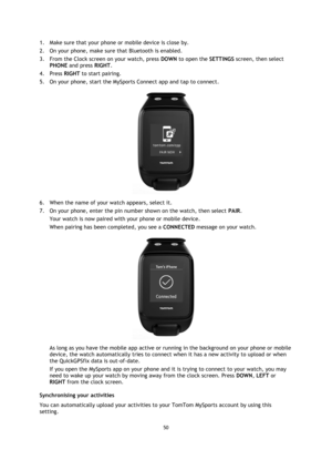 Page 5050 
 
 
 
1. Make sure that your phone or mobile device is close by. 
2. On your phone, make sure that Bluetooth is enabled. 
3. From the Clock screen on your watch, press DOWN to open the SETTINGS screen, then select 
PHONE and press RIGHT. 
4. Press RIGHT to start pairing.  
5. On your phone, start the MySports Connect app and tap to connect. 
 
6. When the name of your watch appears, select it. 
7. On your phone, enter the pin number shown on the watch, then select PAIR. 
Your watch is now paired with...