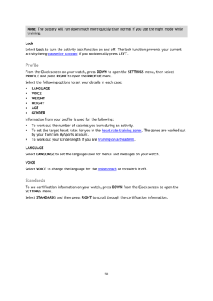 Page 5252 
 
 
 
Note: The battery will run down much more quickly than normal if you use the night mode while 
training. 
Lock 
Select Lock to turn the activity lock function on and off. The lock function prevents your current 
activity being paused or stopped if you accidentally press LEFT.  
Profile 
From the Clock screen on your watch, press DOWN to open the SETTINGS menu, then select 
PROFILE and press RIGHT to open the PROFILE menu. 
Select the following options to set your details in each case: 
...