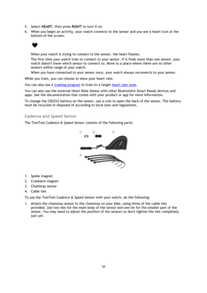 Page 5454 
 
 
 
5. Select HEART, then press RIGHT to turn it on. 
6. When you begin an activity, your watch connects to the sensor and you see a heart icon at the 
bottom of the screen. 
 
When your watch is trying to connect to the sensor, the heart flashes. 
The first time your watch tries to connect to your sensor, if it finds more than one sensor, your 
watch doesnt know which sensor to connect to. Move to a place where there are no other 
sensors within range of your watch. 
When you have connected to...