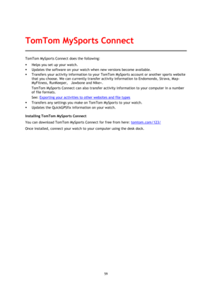 Page 5959 
 
 
 
TomTom MySports Connect does the following: 
 Helps you set up your watch. 
 Updates the software on your watch when new versions become available. 
 Transfers your activity information to your TomTom MySports account or another sports website 
that you choose. We can currently transfer activity information to Endomondo, Strava, Map-
MyFitness, RunKeeper,    Jawbone and Nike+.  
TomTom MySports Connect can also transfer activity information to your computer in a number 
of file formats....