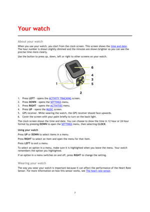 Page 77 
 
 
 
About your watch 
When you use your watch, you start from the clock screen. This screen shows the time and date. 
The hour number is shown slightly dimmed and the minutes are shown brighter so you can see the 
precise time more clearly. 
Use the button to press up, down, left or right to other screens on your watch. 
 
1. Press LEFT - opens the ACTIVITY TRACKING screen. 
2. Press DOWN - opens the SETTINGS menu. 
3. Press RIGHT - opens the ACTIVITIES menu. 
4. Press UP - opens the MUSIC screen....