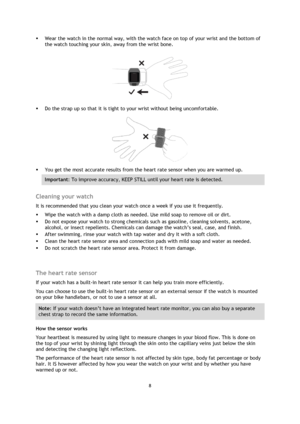 Page 88 
 
 
 
 Wear the watch in the normal way, with the watch face on top of your wrist and the bottom of 
the watch touching your skin, away from the wrist bone. 
 
 
 Do the strap up so that it is tight to your wrist without being uncomfortable. 
 
 You get the most accurate results from the heart rate sensor when you are warmed up.  
Important: To improve accuracy, KEEP STILL until your heart rate is detected. 
 
Cleaning your watch 
It is recommended that you clean your watch once a week if you use...