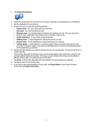 Page 1111 
 
 
 
2. Tap Advanced planning. 
 
3. Select the starting point for your journey in the same way that you would select your destination. 
4. Set the destination for your journey. 
5. Choose the type of route that should be planned. 
 Fastest route - the route which takes the least time. 
 Eco route - the most fuel-efficient route. 
 Shortest route - the shortest distance between the locations you set. This may not be the 
quickest route, especially if the shortest route is through a town or city....