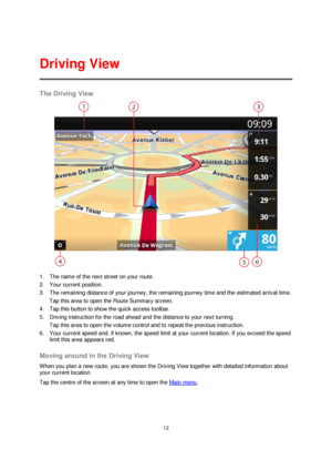 Page 1212 
 
 
 
The Driving View 
 
1. The name of the next street on your route. 
2. Your current position. 
3. The remaining distance of your journey, the remaining journey time and the estimated arrival time. 
Tap this area to open the Route Summary screen. 
4. Tap this button to show the quick access toolbar. 
5. Driving instruction for the road ahead and the distance to your next turning. 
Tap this area to open the volume control and to repeat the previous instruction. 
6. Your current speed and, if...