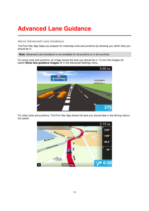 Page 1414 
 
 
 
About Advanced Lane Guidance 
TomTom Nav App helps you prepare for motorway exits and junctions by showing you which lane you 
should be in. 
Note: Advanced Lane Guidance is not available for all junctions or in all countries. 
For some exits and junctions, an image shows the lane you should be in. To turn the images off, 
switch Show lane guidance images off in the Advanced Settings menu. 
 
For other exits and junctions, TomTom Nav App shows the lane you should take in the driving instruc-...