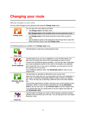 Page 1515 
 
 
 
Making changes to your route 
You can make changes to your planned route using the Change route menu. 
 
Change route 
 
 
You can open the route options as follows: 
 Tap Change route in the Main menu. 
Tip: Change route is only available when you have planned a route. 
 Tap Change route on the Route Summary screen after you plan a 
route. 
 Tap the distance panel on the right side of the Driving View to open the 
Route Summary screen, then tap Change route. 
 
The following buttons are...