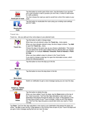 Page 1616 
 
 
 
 
Avoid part of route  
Tap this button to avoid a part of the route. Use this button if you see that 
your route includes a road or junction you don’t like, or which is well-known 
for traffic problems. 
You then choose the road you want to avoid from a list of the roads on your 
route. 
 
Recalculate 
route  
Tap this button to recalculate the route using your existing route settings 
and HD Traffic. 
 
Travel via... 
Travel via... lets you add up to four extra stops on your planned route....