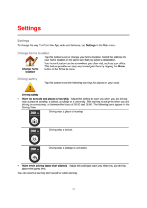 Page 1717 
 
 
 
Settings 
To change the way TomTom Nav App looks and behaves, tap Settings in the Main menu.  
Change home location 
 
Change home 
location 
 
 
Tap this button to set or change your home location. Select the address for 
your home location in the same way that you select a destination. 
Your home location can be somewhere you often visit, such as your office. 
This feature provides an easy way to navigate there by tapping the Home 
button in the Drive to menu. 
 
Driving safety 
 
Driving...