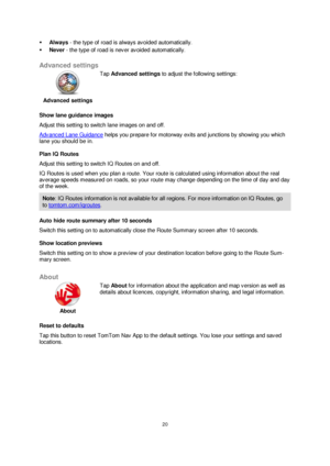 Page 2020 
 
 
 
 Always - the type of road is always avoided automatically. 
 Never - the type of road is never avoided automatically.  
Advanced settings 
 
Advanced settings 
 
 
Tap Advanced settings to adjust the following settings: 
Show lane guidance images 
Adjust this setting to switch lane images on and off. 
Advanced Lane Guidance helps you prepare for motorway exits and junctions by showing you which 
lane you should be in. 
Plan IQ Routes 
Adjust this setting to switch IQ Routes on and off. 
IQ...