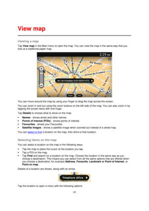 Page 2323 
 
 
 
Viewing a map 
Tap View map in the Main menu to open the map. You can view the map in the same way that you 
look at a traditional paper map. 
 
You can move around the map by using your finger to drag the map across the screen. 
You can zoom in and out using the zoom buttons on the left side of the map. You can also zoom in by 
tapping the screen twice with one finger. 
Tap Details to choose what to show on the map: 
 Names - shows street and other names. 
 Points of Interest (POIs) - shows...