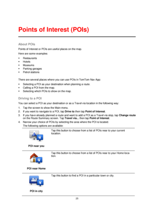 Page 2525 
 
 
 
About POIs 
Points of Interest or POIs are useful places on the map. 
Here are some examples: 
 Restaurants 
 Hotels 
 Museums 
 Parking garages 
 Petrol stations 
 
There are several places where you can use POIs in TomTom Nav App: 
 Selecting a POI as your destination when planning a route. 
 Calling a POI from the map. 
 Selecting which POIs to show on the map.  
Driving to a POI 
You can select a POI as your destination or as a Travel via location in the following way: 
1. Tap the...