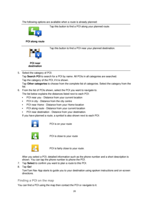 Page 2626 
 
 
 
 
The following options are available when a route is already planned: 
 
POI along route 
 
Tap this button to find a POI along your planned route. 
 
POI near 
destination 
 
Tap this button to find a POI near your planned destination. 
5. Select the category of POI. 
Tap Search POI to search for a POI by name. All POIs in all categories are searched. 
Tap the category of the POI, if it is shown. 
Tap Other categories to choose from the complete list of categories. Select the category from...