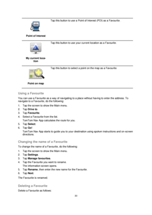 Page 3030 
 
 
 
 
Point of Interest 
 
Tap this button to use a Point of Interest (POI) as a Favourite. 
 
My current loca-
tion 
 
Tap this button to use your current location as a Favourite. 
 
Point on map 
 
Tap this button to select a point on the map as a Favourite. 
 
Using a Favourite 
You can use a Favourite as a way of navigating to a place without having to enter the address. To 
navigate to a Favourite, do the following: 
1. Tap the screen to show the Main menu. 
2. Tap Drive to. 
3. Tap Favourite....