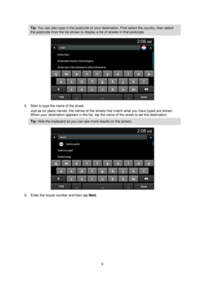 Page 66 
 
 
 
Tip: You can also type in the postcode of your destination. First select the country, then select 
the postcode from the list shown to display a list of streets in that postcode. 
 
5. Start to type the name of the street. 
Just as for place names, the names of the streets that match what you have typed are shown. 
When your destination appears in the list, tap the name of the street to set the destination. 
Tip: Hide the keyboard so you can see more results on the screen. 
 
6. Enter the house...