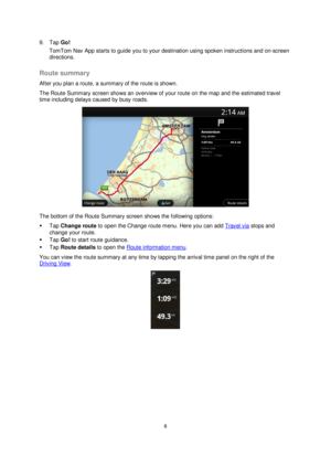 Page 88 
 
 
 
9. Tap Go! 
TomTom Nav App starts to guide you to your destination using spoken instructions and on-screen 
directions.  
Route summary 
After you plan a route, a summary of the route is shown. 
The Route Summary screen shows an overview of your route on the map and the estimated travel 
time including delays caused by busy roads. 
 
The bottom of the Route Summary screen shows the following options: 
 Tap Change route to open the Change route menu. Here you can add Travel via stops and 
change...