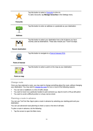 Page 1010 
 
 
 
 
Favourite 
 
Tap this button to select a Favourite to drive to.  
To add a favourite, tap Manage favourites in the Settings menu. 
 
Address 
 
Tap this button to enter an address or a postcode as your destination. 
 
Recent destination 
 
Tap this button to select your destination from a list of places you have 
recently used as destinations. These also include your Travel via stops. 
 
Point of Interest 
 
Tap this button to navigate to a Point of Interest (POI). 
 
Point on map 
 
Tap this...