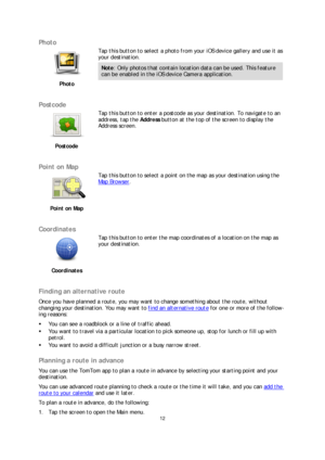 Page 1212 
 
 
 
Photo  
 
Photo   
 
Tap this button to select a photo from your iOS device gallery and use it as 
your destination.
 
Note: Only photos that contain location  data can be used. This feature 
can be enabled in the iOS device Camera application.  
 
Postcode 
 
Postcode   
 
Tap this button to enter a postcode as your destination. To navigate to an 
address, tap the 
Address button at the top of the screen to display the  
Address screen.  
 
Point on Map 
 
Point on Map   
 
Tap this button to...