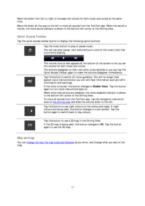 Page 1717 
 
 
 
Move the slider from left to right to increase the volume for both music and voices at the same 
time.  
Move the slider all the way to the left to mute all sounds from the TomTom app. When the sound is 
muted, the mute sound indicator is shown in the bottom left corner of the Driving View.  
 
Quick Access Toolbar 
Tap the quick access toolbar button to display the following option buttons:  
 
 
Tap the music button to play or pause music. 
You can tap play/pause, next and previous to control...