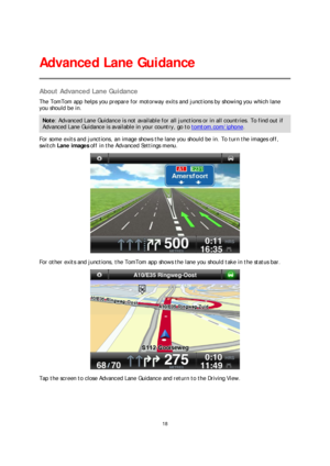 Page 1818 
 
 
 
About Advanced Lane Guidance  
The TomTom app helps you prepare for motorway exits and junctions by showing  you which lane 
you should be in.  
Note: Advanced Lane Guidance is not available for all junctions or in all countries. To find out if 
Advanced Lane Guidance is available in your country, go to tomtom.com/iphone. 
For some exits and junctions, an image shows the lane you should be in. To turn the images off, 
switch  Lane images  off in the Advanced Settings menu.  
 
For other exits...