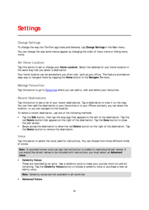 Page 2222 
 
 
 
Change Settings  
To change the way the TomTom app looks and behaves, tap  Change Settings in the Main menu.  
You can change the way some menus appear by changing the order of menu items or hiding menu 
items.  
 
Set Home Location  
Tap this option to set or change your  Home Location. Select the address for your home location in 
the same way that you select a destination.  
Your home l ocation can be somewhere you often visit, such as your office. This feature provides an 
easy way to...