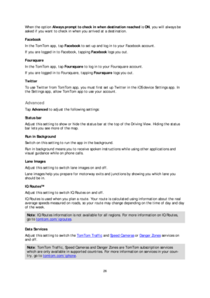 Page 2626 
 
 
 
When the option  Always prompt to check in when destination reached  is  ON , you will always be 
asked if you want to check in when you arrived at a destination.  
F acebook  
In the TomTom app, tap  Facebook to set -up and log in to your Facebook account.  
If you are logged in to Facebook, tapping Facebook  logs you out.  
Foursquare  
In the TomTom app, tap  Foursquare to log in to your Foursquare account.  
If you are logged in to Foursquare, tapping Foursquare  logs you out.  
Twitter...