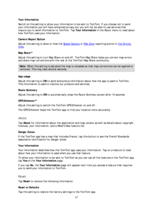 Page 2727 
 
 
 
Your Information  
Switch on this setting to allow your information to be sent to To mTom. If you choose not to send 
your information you will have enhanced privacy but you will not be able to use services that 
require you to send information to TomTom. Tap Your Information  in the About menu to read about 
how TomTom uses your information.  
Camera Report Button  
Adjust this setting to show or hide the Speed Camera  or  Risk Zone  reporting button in 
the Driving 
View.  
Map ShareTM...