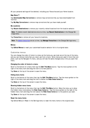 Page 2828 
 
 
 
All your personal settings will be deleted, including your Favourites and your Home location.  
Map Share™  
Tap  Downloaded Map Corrections  to remove map corrections that you have downloaded from 
TomTom.  
Tap  My Map Corrections  to remove map corrections that you have made yourself.  
My Locations  
Tap  Recent Destinations  to remove your recently visited locations from the location selector.  
Note: To delete recent destinations one at a time, tap  Recent Destinations in the Change Se...