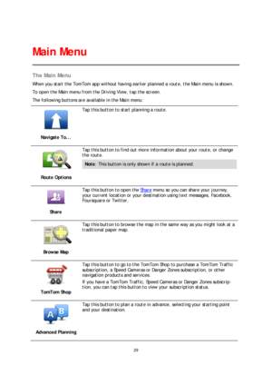 Page 2929 
 
 
 
The Main Menu  
When you start the TomTom app without having earlier planned a route, the Main menu is shown.  
To open the Main menu  from the Driving View, tap the screen.  
The following buttons are available in the Main menu:  
 
Navigate To... 
 
Tap this button to start planning a route. 
 
Route Options 
 
Tap this button to find out more information about your route, or change 
the route.  
Note: This button is only shown if a route is planned.  
 
Share 
 
Tap this button to open the...