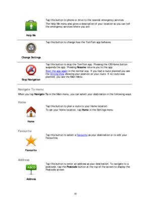 Page 3030 
 
 
 
 
Help Me 
 
Tap this button to phone or drive to the nearest emergency services.  
The Help Me menu also gives a description of your location so you can tell 
the emergency services where you are. 
 
Change Settings 
 
Tap this button to change how the TomTom app behaves.  
 
Stop Navigation 
 
Tap this button to stop the TomTom app. Pressing the iOS Home button 
suspends the app. Pressing Resume returns you to the app.  
Start the app  again
 in the normal way. If you had a route planned you...