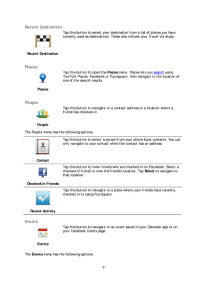 Page 3131 
 
 
 
Recent Destination  
 
Recent Destination   
 
Tap this button to select your destination from a list of places you have 
recently used as destinations. These also include your Travel Via stops.
 
 
Places 
 
Places   
 
Tap this button to open the 
Places menu. Places lets you  search using 
TomTom Places, Facebook or Foursquare, then navigate to the location of 
one of the search results.  
 
People 
 
People    
Tap this button to navigate to a contact address or a location where a 
friend...