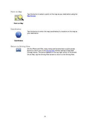 Page 3333 
 
 
 
Point on Map  
 
Point on Map   
 
Tap this button to select a point on the map as your destination using the 
Map Browser
.
 
 
Coordinates  
 
Coordinates   
 
Tap this button to enter the map coordinates of a location 
on the map as 
your destination.  
 
Return to Driving View  
   
On the iPhone and iPod, many menus and screens have a quick access 
button to return you to the Driving View
 
without having to step back 
through menus. The button appears in the top right corner of the...