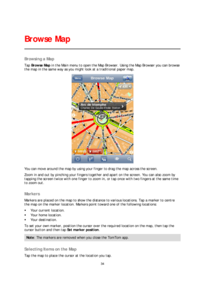 Page 3434 
 
 
 
Browsing a Map  
Tap Browse Map  in the Main menu to open the Map Browser . Using the Map Browser you can browse 
the map in the same way as you might look at a traditional paper map.  
 
You can move around the map by using your finger to drag the map across the screen.  
Zoom in and out by pinching your fingers together and apart o n the screen. You can also zoom by 
tapping the screen twice with one finger to zoom in, or tap once with two fingers at the same time 
to zoom out.  
 
Markers...