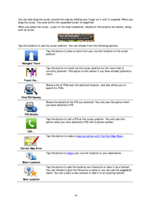 Page 3535 
 
 
 
You can also drag the cursor around the map by holding your finger on it until it expands. When you 
drag the cursor, the area within the expanded cursor is magnified.  
When you place the cursor, a part of the map is selected. Details of this location are shown, along 
with an arrow.  
 
Tap the location to use the cursor position. You ca n choose from the following options: 
 
Navigate There  
 
Tap this button to plan a route from your current location to the cursor 
position. 
 
Travel...