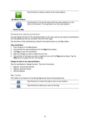 Page 3636 
 
 
 
 
Set Marker Position  
 
Tap this button to place a marker at the cursor position.  
 
Centre on Map  
 
Tap this button to  move the map so that the cursor position is in the 
centre of the screen. The map zooms in on the cursor position.  
 
Changing and copying coordinates 
You can change the style of the coordinates shown on the map, and you can copy the coordinates to 
the iOS clipboard so that you can share them with other apps.  
You can show or hide coordinates by using the information...