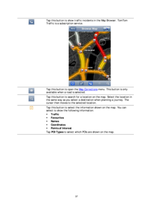 Page 3737 
 
 
 
  
Tap this button to show traffic incidents in the Map Browser. TomTom 
Traffic is a subscription service.  
 
  
Tap this button to open the Map Corrections menu. This button is only 
available when a road is selected.  
  
Tap this button to search for a location on the map. Select the location in 
the same way as you select a destination when planning a journey. The 
cursor then moves to the selected location.  
  Tap this button to select the information shown on the map. You can 
select...